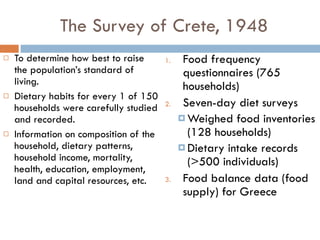 The Survey of Crete, 1948 To determine how best to raise the population’s standard of living. Dietary habits for every 1 of 150 households were carefully studied and recorded. Information on composition of the household, dietary patterns, household income, mortality, health, education, employment, land and capital resources, etc.  Food frequency questionnaires (765 households) Seven-day diet surveys Weighed food inventories (128 households)  Dietary intake records (>500 individuals) Food balance data (food supply) for Greece 