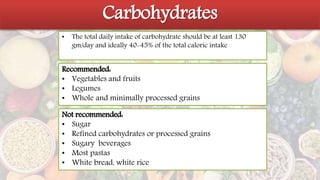 Carbohydrates
Carbohydrates
• The total daily intake of carbohydrate should be at least 130
gm/day and ideally 40-45% of the total caloric intake
Recommended:
• Vegetables and fruits
• Legumes
• Whole and minimally processed grains
Not recommended:
• Sugar
• Refined carbohydrates or processed grains
• Sugary beverages
• Most pastas
• White bread, white rice
 