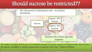 Carbohydrates
Should sucrose be restricted??
• The total amount of carbohydrate eaten – the primary
determinant
Sucrose
Approx. 50%
Glucose
Approx. 50%
Fructose
Fructose has a lower glycemic
response
The study concluded that the use of a moderate amount of sucrose, as part of a balanced diet, did not affect
the glucose variability or insulin requirements in patients with Type 1 Diabetes Mellitus.
 