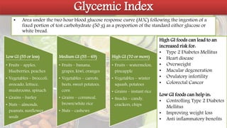 Glycemic Index
• Area under the two hour blood glucose response curve (AUC) following the ingestion of a
fixed portion of test carbohydrate (50 g) as a proportion of the standard either glucose or
white bread.
Low GI (55 or less)
• Fruits – apples,
blueberries, peaches
• Vegetables – broccoli,
avocado, lettuce,
mushrooms, spinach
• Grains – barley
• Nuts – almonds,
peanuts, sunflower
seeds
Medium GI (55 – 69)
• Fruits – banana,
grapes, kiwi, oranges
• Vegetables – carrots,
beets, sweet potatoes,
corn
• Grains – cornmeal,
brown/white rice
• Nuts – cashews
High GI (70 or more)
• Fruits – watermelon,
pineapple
• Vegetables – winter
squash, potatoes
• Grains – instant rice
• Snacks – candy,
crackers, chips
High GI foods can lead to an
increased risk for:
• Type 2 Diabetes Mellitus
• Heart disease
• Overweight
• Macular degeneration
• Ovulatory infertility
• Colorectal Cancer
Low GI foods can help in:
• Controlling Type 2 Diabetes
Mellitus
• Improving weight loss
• Anti inflammatory benefits
 