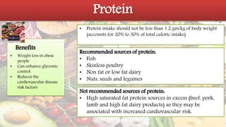 Protein
• Protein intake should not be less than 1.2 gm/kg of body weight
(accounts for 20% to 30% of total caloric intake).
Recommended sources of protein:
• Fish
• Skinless poultry
• Non fat or low fat dairy
• Nuts, seeds and legumes
•
Benefits
Not recommended sources of protein:
• High saturated fat protein sources in excess (beef, pork,
lamb and high fat dairy products) as they may be
associated with increased cardiovascular risk.
• Weight loss in obese
people
• Can enhance glycemic
control
• Reduces the
cardiovascular disease
risk factors
 