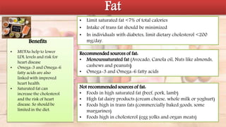 Fat
• Limit saturated fat <7% of total calories
• Intake of trans fat should be minimized
• In individuals with diabetes, limit dietary cholesterol <200
mg/day.
Recommended sources of fat:
• Monounsaturated fat (Avocado, Canola oil, Nuts like almonds,
cashews and peanuts)
• Omega-3 and Omega-6 fatty acids
Not recommended sources of fat:
• Foods in high saturated fat (beef, pork, lamb)
• High fat dairy products (cream cheese, whole milk or yoghurt)
• Foods high in trans fats (commercially baked goods, some
margarines)
• Foods high in cholesterol (egg yolks and organ meats)
• MUFAs help to lower
LDL levels and risk for
heart disease
• Omega-3 and Omega-6
fatty acids are also
linked with improved
heart health.
• Saturated fat can
increase the cholesterol
and the risk of heart
disease. So should be
limited in the diet.
Benefits
 