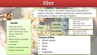 Fiber
• A high-fiber diet ( ~50 g fiber/ day) reduces glycaemia in
subjects with type 1 diabetes and glycemia, hyperinsulinemia,
and lipemia in subjects with type 2 diabetes.
• Lowers the risk for
development of obesity,
stroke, hypertension, heart
disease, certain GIT
disorders
• Reduce levels of potentially
harmful LDL
• Lowers BP
• Improves insulin sensitivity
• Supports weight loss
Fiber
Soluble
Insoluble
• Absorbs Cholesterol and
dietary fats
• Helps reduce LDL
• Control Blood Glucose levels
after a meal.
• Does not break down
• Adds bulk to the stool
Benefits
Sources of fiber:
• Whole grains
• Fruits
• Seeds
• Nuts
• Vegetables
 