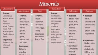 Minerals
Chromium
• Sources:
Grape juice,
Whole wheat
flour,
Brewer's
yeast, Orange
juice, Beef,
Tomato juice,
Apples, Green
beans.
• Importance:
Enhances the
effects of
insulin
Magnesium
• Sources:
greens,
nuts, seeds,
dry beans,
whole
grains,
wheat
germ,
wheat and
oat bran.
• Importance:
Helps to
regulate
Zinc
• Sources:
meat,
legumes,
shellfish,
nuts, eggs,
dairy
• Importance:
Antioxidant
Role of Zinc
Vanadium
• Sources:
mushrooms,
shellfish, black
pepper, grain
and grain
products
• Importance:
Influences
blood glucose
and reduces
insulin
requirements
Selenium
• Sources:
brazil nuts,
ham, fish,
pork, beef,
turkey,
chicken,
brown
rice,
cashews,
lentils.
• Importance :
Lowers the
risk for
Calcium
• Sources:
milk,
cheese and
other dairy
foods,
green leafy
vegetables
• Importance:
Reduces the
risk of
diabetes by
33% when
 