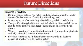 Future directions
Research is need for:
• Comparison of calorie restriction and carbohydrate restriction to
assess effectiveness and feasibility in the long term.
• Resolving areas of uncertainty about dietary advice in diabetes
• The specific etiological factors that link diet/nutrition and diabetes
and its complications in different regions and different ethnic
groups.
• We need investment in medical education to train medical students
and physicians in lifestyle interventions
• Research is needed to understand the individual and societal
drivers of and barriers to healthy eating.
Future Directions
 