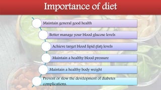 Importance of diet
Maintain general good health
Better manage your blood glucose levels
Achieve target blood lipid (fat) levels
Maintain a healthy blood pressure
Maintain a healthy body weight
Prevent or slow the development of diabetes
complications.
 