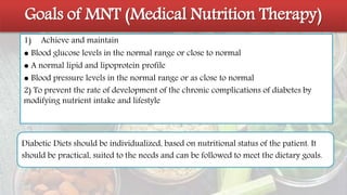 Goals of MNT (Medical Nutrition Therapy)
1) Achieve and maintain
● Blood glucose levels in the normal range or close to normal
● A normal lipid and lipoprotein profile
● Blood pressure levels in the normal range or as close to normal
2) To prevent the rate of development of the chronic complications of diabetes by
modifying nutrient intake and lifestyle
Diabetic Diets should be individualized, based on nutritional status of the patient. It
should be practical, suited to the needs and can be followed to meet the dietary goals.
 