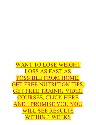 WANT TO LOSE WEIGHT
LOSS AS FAST AS
POSSIBLE FROM HOME,
GET FREE NUTRITION TIPS,
GET FREE TRAINIG VIDEO
COURSES, CLICK HERE
AND I PROMISE YOU YOU
WILL SEE RESULTS
WITHIN 3 WEEKS
 