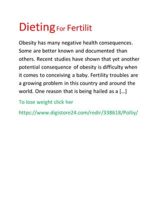 DietingFor Fertilit
Obesity has many negative health consequences.
Some are better known and documented than
others. Recent studies have shown that yet another
potential consequence of obesity is difficulty when
it comes to conceiving a baby. Fertility troubles are
a growing problem in this country and around the
world. One reason that is being hailed as a […]
To lose weight click her
https://www.digistore24.com/redir/338618/Polliy/
 