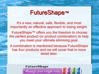 FutureShape™
   It's a new, natural, safe, flexible, and most
importantly an effective approach to losing weight.
  FutureShape™ offers you the freedom to choose
the perfect product (or product combination) to help
       you meet your ultimate slimming goal.
A combination is mentioned because FutureShape
 has four products and we will cover that in more
                   detail later.
 