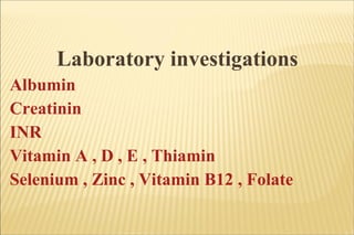 Laboratory investigations Albumin Creatinin INR Vitamin A , D , E , Thiamin Selenium , Zinc , Vitamin B12 , Folate  