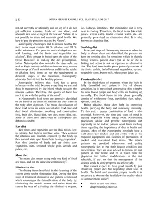 INDIAN J TRADIT KNOWLE, VOL. 16, (SUPPL), JUNE 2017S 50
not eat correctly or rationally and on top of it do not
get sufficient exercise, fresh air, sun shine, and
adequate rest and so neglect the laws of Nature, it is
not possible to attain and maintain good health. We
have to pay the penalties exacted by Nature2
.
Naturopathy encourages that to remain healthy the
food items must contain 80 % alkaline and 20 %
acidic substance. The proteins and carbohydrates are
acid forming, and the fruits and vegetables are
alkaline1
. This concept is based upon ph value of the
blood. However, in making the diet prescription,
Indian Naturopaths also consider the Ayurvedic as
well as Yogic concepts of diet as these are very near to
the concept of Panch mahabhutas and fit in the acidic
or alkaline food items as per the requirement at
different stages of the treatment. Naturopathy
advocates Sattvik food for healthy persons.
Naturopathy believes that ‘food has a great
influence on the mind because everything we eat and
drink is transported by the blood which sustains the
nervous system. Therefore, the quality of food has
much to do with the quality of the mind8
.
In Naturopathy food items are generally classified
on the basis of the acidic or alkaline ash they leave in
the body after digestion. The broad classification of
these food items are acidic and alkaline food, live and
dead food, eliminative, soothing and constructive
food, fruit diet, liquid diet, raw diet, mono diet, etc.
Some of these diets prescribed in Naturopathy are
defined as under:
Raw diet
Raw fruits and vegetables are the ideal foods, low
in calories, but high in nutritive value. They contain
the vitamins and minerals required by the body in
their natural state apart from their healing properties2
.
Raw diet consists of fresh and dry fruits, raw
vegetables, nuts, sprouted whole grain cereals and
pulses, etc.
Mono diet
The mono diet means using only one kind of food
at a meal, and not the same one continuously2
.
Eliminative diet
The dietary items beneficial in the cleansing of the
system come under eliminative diet. During the first
stage of treatment eliminative diet pattern is followed
which encourages the detoxification of the body by
eliminating the morbid matter and toxins from the
system by way of activating the eliminative organs,
i.e., kidneys, intestines. The eliminative diet is very
near to fasting. Therefore, the food items like citric
juices, lemon water, tender coconut water, etc., are
generally prescribed as eliminative diet. It is also
known as cleansing diet.
Soothing diet
In second stage of Naturopathy treatment when the
body is almost clean and detoxified, the patients are
kept on soothing diet for sometime which is slightly
filling wherein patient don’t feel as he or she is
fasting and action is not as vigorous as eliminative
diet. The food items in this phase generally consists of
the fruits, salads, boiled/steamed vegetables, sprouts,
vegetable soups, butter milk, wheat grass juice, etc.
Constructive diet
In the third phase of treatment when the body is
fully detoxified and patient is free of disease
condition, he is prescribed constructive diet whereby
his new blood, lymph and body cells are building up
normally. The food items in this phase generally
consist of wholesome flour, unpolished rice, pulses,
sprouts, curd, etc.
Being alkaline, these diets help in improving
health, purifying the body and increasing immunity.
To this end, a proper combination of food is also
essential. Moreover, the time and state of mind is
equally important while taking food. Naturopathy
physicians advice and provide naturopathic diet
especially to the indoor patients apart from teaching
them regarding the importance of diet in health and
disease. Most of the Naturopathy hospitals have a
well developed kitchen and diet centre with all the
requisite equipments and facilities of preparation of
cooked and un-cooked food items. The indoor
patients are provided wholesome and quality
naturopathic diet as per their disease condition and
prescription. They are also advised to follow the diet
pattern at their home and be in touch with the
physician for further modifications in the diet
schedule, if any, so that the management of the
disease could be done properly and effectively.
One cannot expect to have good health by just
observing proper diet but neglecting other laws of
health. To build and maintain proper health it is
necessary to observe the health laws in totality which
is summarized as under2
:
• fresh air and sun shine;
• deep breathing exercise;
 