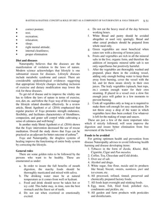 RASTOGI & RASTOGI: CONCEPT & ROLE OF DIET AS A COMPONENT OF NATUROPATHY & YOGA THERAPY S 51
• correct posture;
• rest;
• recreation;
• relaxation;
• sleep;
• right mental attitude;
• internal cleanliness;
• proper elimination
Diet and diseases
Naturopathy believes that the diseases are the
manifestation of violation to the laws of nature.
Modern science acknowledges that lifestyle is one
substantial reason for diseases. Lifestyle diseases
include metabolic syndrome and cancer. There are
considerable epidemiological evidences suggesting
that appropriate lifestyle changes including inclusion
of exercise and dietary modification may lower the
risk for these diseases.
To get rid of disease and to improve the vitality one
has to follow the laws of nature in terms of exercise,
rest, diet, etc. and follow the Yogic way of life to manage
the lifestyle related disorders effectively. In a review
article, Shruti Agnihotri et al. (2016) emphasized that
regular practice of Yoga promotes strength endurance,
flexibility, and facilitates characteristics of friendliness,
compassion, and grater self control while cultivating a
sense of calmness and well-being9
.
In another study Shruti Agnihotri et al. (2016) shown
that the Yogic intervention decreased the use of rescue
meditation. Overall the study shows that Yoga can be
practiced as an adjuvant for better outcome of asthma10
.
Yoga and Naturopathy, the drugless systems of
healing improve the functioning of entire body system
by correcting the lifestyle.
General rules
There are some golden rules to be followed by the
persons who want to be healthy. These are
enumerated as under:
a. In order to insure the full benefits of mouth
digestion, the starchy foods should be
thoroughly masticated and mixed with saliva.
b. The drinking water must be at natural
temperature as it comes from well or hydrant.
c. Food and drink should never be taken hot or
icy cold. This habit may, in time, ruin the best
stomach and the finest set of teeth.
d. Do not eat when overtired or emotionally
excited.
e. Do not eat the heavy meal of the day between
working hours.
f. White Bread and pastry should be avoided
altogether or used very sparingly. Bread and
other cereal products should be prepared from
whole meal only.
g. Green vegetables are most beneficial when
eaten raw with a dressing of lemon juice.
h. Fruits and vegetables are rich in all the mineral
salts in the live, organic form, and therefore the
addition of inorganic mineral table salt is not
only superfluous but positively harmful.
i. After the vegetables are thoroughly washed and
prepared, place them in the cooking vessel,
adding only enough boiling water to keep them
away from burning, cover the vessel with the
lid, and let them steam slowly in their own
juices. The leafy vegetables (spinach, beet tops,
etc.) contain enough water for their own
steaming. If placed in a vessel over a slow fire
enough juice will gather in a few moments to
prevent burning.
j. Cook all vegetables only as long as is required to
make them soft enough for easy mastication. Do
not throw away a drop of the water in which
vegetables have thus been cooked. Use whatever
is left for the making of soups and sauces.
These are just a few of the more important rules
which if strictly followed, will soon improve the
digestion and insure better elimination from free
movement of the bowels11
.
Foods to be avoided
For getting optimum health and prevention from
disease Naturopathy advises to avoid following health
harming and disease developing items:
1. Tobacco in the form of Zarda, Khaini, Bidi,
Cigarette, Cigar and Pan masalas.
2. Coffee, Tea, Chocolate and Cold drinks.
3. Over use of salt.
4. Alcohol and drugs.
5. White sugar, fine flour, maida and its products
like bread, biscuit, sweets, namkeen, puri and
ice-cream, etc.
6. All processed, refined, tinned, preserved and
chemically prepared factory foods.
7. All foods kept overnight and stinking foods.
8. Egg, meat, fish, fried food, polished rice,
condiments and pickles, etc.
9. All garden and farm products with pesticides
and disinfectants.
 