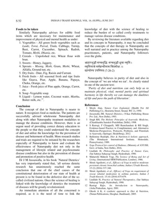 INDIAN J TRADIT KNOWLE, VOL. 16, (SUPPL), JUNE 2017S 52
Foods to be taken
Similarly Naturopathy advises for edible food
items which are necessary for maintenance and
improvement of physical and mental health as under:
1. Vegetables - All green fresh vegetables such as
Lauki, Torai, Parval, Tinda, Cabbage, Turnip,
Beet, Carrot, Cucumber, Spinach, Radish,
Tomato, Methi, Dhania, etc.
2. Cereals - Unpolished rice, Wheat flour with
bran.
3. Sweets - Honey, Jaggery.
4. Sprouts - Moong, Moth, Gram, Methi, Wheat,
Alfalfa, Ground nut, etc.
5. Dry fruits - Date, Fig, Raisin and Currant.
6. Fresh fruits - All seasonal fresh and ripe fruits
like Guava, Pear, Apple, Banana, Papaya,
Cheku, Orange, etc.
7. Juice - Fresh juice of Pine apple, Orange, Carrot,
etc.
8. Soup -Vegetable soup.
9. Liquid - Lemon water, Coconut water, Mattha,
Butter milk, etc.12
.
Conclusion
The concept of diet in Naturopathy is nearer to
nature. It recognizes food as medicine. The patients are
successfully advised wholesome Naturopathy diet
along with other Naturopathy treatment modalities to
manage the disease conditions. However, there is an
urgent need of providing correct dietary education to
the people so that they could understand the concepts
of diet and utilize the knowledge for the prevention of
disease and betterment of health. More research studies
and trials are required to be initiated by the researchers
especially of Naturopathy to know and evaluate the
effectiveness of Naturopathy diet not only in the
management of lifestyle related and psychosomatic
disease conditions but also in the prevention of disease
and promotion of positive health.
Dr J M Jussawalla, in his book ’Natural Dietetics’
has very importantly stated that, ‘all serious dietetic
research has unanimously reached the same
conclusion that one of the chief causes of the
constitutional deterioration of our state of health at
present is to be found in the defective diet of the so-
called civilized nations. Once the science of healing is
linked with the knowledge of dietetics the treatment
of diseases will be greatly revolutionized.
An immediate attention of all the concerned is
required, as it is the need of time to link the
knowledge of diet with the science of healing to
reduce the burden of so called costly treatments to
manage various disease conditions.
By reviewing the literature available regarding diet
and its concepts in Naturopathy, it may be concluded
that the concepts of diet therapy in Naturopathy are
well narrated and in practice among the Naturopathy
practitioners, patients, and Naturopathy followers
over the globe.
आहारशु ौ स वशुि : स वशु ौ ुवा मृित ।
मृितलाभे सव थीनाम िव मो : ।।
छा दो य उपिनषद (7-26-2)
Naturopathy believes in purity of diet and also in
the concept of ‘we are what we eat’. As clearly stated
in one of the ancient text:
‘Purity of diet and nutrition can only help us to
maintain physical, vital, mental purity and spiritual
harmony in life thereby we can manage the dualities
of life and pave the path of liberation’.
References
1 Moyle Alan, Nature Cure Explained, (Health For All
Publishing Co., Henrietta Street, Strand, WC 2), 1950.
2 Jussawalla JM, Natural Dietetics, (Vikas Publishing House
Pvt. Ltd., New Delhi), 1993.
3 Singh RH, The Holistic Principles of Ayurvedic Medicine,
(Chaukhamba Sanskrit Pratishthan, Delhi), 1998.
4 S Rastogi, F Chiappelli, MH Ramchandani & RH Singh,
Evidence-based Practice in Complimentary and Alternative
Medicine-Perspectives, Protocols, Problems, and Potentials
in Ayurveda, (Springer, Heidelberg), 2012.
5 Ballentine Rudolph, Diet & Nutrition-A holistic approach,
(The Himalayan International Institute, Honesdale,
Pennsylvania), 1989.
6 Yoga Protocol for control of Diabetes, (Ministry of AYUSH,
Govt. of India, New Delhi), 2016.
7 Lindlahr H, Philosophy and Practice of Nature Cure,
(Sat Sahitya Sahayogi Sangh, Hyderabad), 1990.
8 Maharishi Mahesh Yogi, The Science of Being and Art of
Living, (International SRM Publication, London), 1966.
9 Shruti Agnihotri, et al., Efficacy of Yoga in mild to moderate
persistent chronic bronchial asthma, Indian J Tradit Knowle,
15 (2) (2016) 337-340.
10 Shruti Agnihotri, et al., Efficacy of Yoga on requirement of
rescue inhaled medication in asthma patients, Indian J
Tradit Knowle, 15 (4) (2016) 675-679.
11 Lindlahr H, Practice of Natural Therapeutics, (Sat Sahitya
Sahayogi Sangh, Hyderabad), 1990.
12 Rastogi Rajiv, An Introduction to Naturopathy,
(Asha Prakashan, Agra), 2001.
13 Ghosh A K, A synthetic approach to Diet & Nutrition,
(Nutan Publications, Deoghar, Jharkhand), 2005.
 