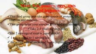 Meat, fish, poultry, eggs, nuts
and legumes
This food group provides good source of proteins, fat,
vitamins and minerals.
This group helps your muscles grow and stay strong.
Take 2-3 small servings a day.
The 2 servings of meat is equal to 6OZ.
 1 egg is equal to 1 serving size.
 the srving size of uncooked beans (legumes) is ¼ cups
 