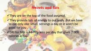 Sweets and fats
They are on the top of the food pyramid.
They provide lots of energy to our body. But we have
to eat only one small servings a day or it won’t be
good for you .
DRI for fats is 44-77grams per day that gives 2,000
calories a day.
 