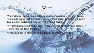 Water
Water doesn’t appear on most food charts or pyramids, but it is critical.
You could argue that it’s more important than grains because you can’t
live without water, but you can live without bread.
Water hydrates our body, helps or organs work properly and cleans
our organism from the inside.
An adult has to drink around 8 glasses of water every day.
 