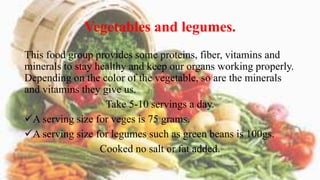 Vegetables and legumes.
This food group provides some proteins, fiber, vitamins and
minerals to stay healthy and keep our organs working properly.
Depending on the color of the vegetable, so are the minerals
and vitamins they give us.
Take 5-10 servings a day.
A serving size for veges is 75 grams.
A serving size for legumes such as green beans is 100gs.
Cooked no salt or fat added.
 
