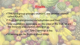 Fruits
This food group provides vitamin C and another vitamin
called FOLATE.
 Fruit skin also provides carbohydrates and fiber.
Like vegetables, depending on the color of the fruit, so are
the minerals and vitamins they give us.
 Take 2 servings a day.
A serving size for fruits is about 150gs.
 