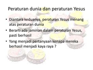 Peraturan dunia dan peraturan Yesus 
• Diantara keduanya, peraturan Yesus menang 
atas peraturan dunia 
• Berarti ada jaminan dalam peraturan Yesus, 
pasti berhasil 
• Yang menjadi pertanyaan kenapa mereka 
berhasil menjadi kaya raya ? 
 