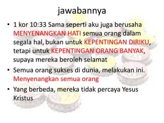 jawabannya 
• 1 kor 10:33 Sama seperti aku juga berusaha 
MENYENANGKAN HATI semua orang dalam 
segala hal, bukan untuk KEPENTINGAN DIRIKU, 
tetapi untuk KEPENTINGAN ORANG BANYAK, 
supaya mereka beroleh selamat 
• Semua orang sukses di dunia, melakukan ini. 
Menyenangkan semua orang 
• Yang berbeda, mereka tidak percaya Yesus 
Kristus 
 