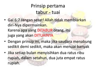 Prinsip pertama 
tabur - tuai 
• Gal 6:7 Jangan sesat! Allah tidak membiarkan 
diri-Nya dipermainkan. 
Karena apa yang DITABUR orang, itu 
juga yang akan DITUAINYA 
• Dengan prinsip ini, maka jika saudara menabung 
sedikit demi sedikit, maka akan menuai banyak 
• Jika setiap bulan menyisihkan dua ratus ribu 
rupiah, dalam setahun, dua juta empat ratus 
rupiah. 
 
