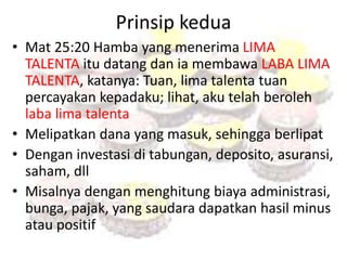 Prinsip kedua 
• Mat 25:20 Hamba yang menerima LIMA 
TALENTA itu datang dan ia membawa LABA LIMA 
TALENTA, katanya: Tuan, lima talenta tuan 
percayakan kepadaku; lihat, aku telah beroleh 
laba lima talenta 
• Melipatkan dana yang masuk, sehingga berlipat 
• Dengan investasi di tabungan, deposito, asuransi, 
saham, dll 
• Misalnya dengan menghitung biaya administrasi, 
bunga, pajak, yang saudara dapatkan hasil minus 
atau positif 
 
