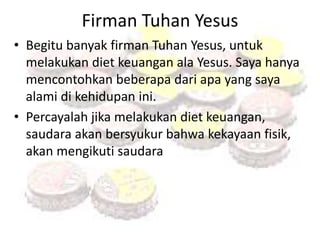 Firman Tuhan Yesus 
• Begitu banyak firman Tuhan Yesus, untuk 
melakukan diet keuangan ala Yesus. Saya hanya 
mencontohkan beberapa dari apa yang saya 
alami di kehidupan ini. 
• Percayalah jika melakukan diet keuangan, 
saudara akan bersyukur bahwa kekayaan fisik, 
akan mengikuti saudara 
 