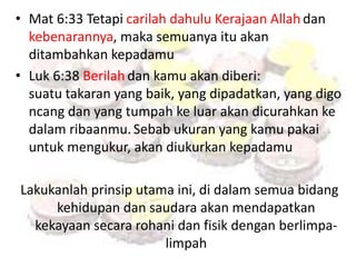 • Mat 6:33 Tetapi carilah dahulu Kerajaan Allah dan 
kebenarannya, maka semuanya itu akan 
ditambahkan kepadamu 
• Luk 6:38 Berilah dan kamu akan diberi: 
suatu takaran yang baik, yang dipadatkan, yang digo 
ncang dan yang tumpah ke luar akan dicurahkan ke 
dalam ribaanmu. Sebab ukuran yang kamu pakai 
untuk mengukur, akan diukurkan kepadamu 
Lakukanlah prinsip utama ini, di dalam semua bidang 
kehidupan dan saudara akan mendapatkan 
kekayaan secara rohani dan fisik dengan berlimpa-limpah 
 