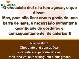 O chocolate diet não tem açúcar, o que é bom.  Mas, para não ficar com o gosto de uma barra de lama, é necessário aumentar a quantidade de gorduras e, conseqüentemente, de calorias!!! Não se iluda! Chocolate diet sem açúcar  está indicado para diabéticos,  mas  não vai ajudar ninguém a emagrecer. 