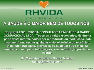 A SAÚDE É O MAIOR BEM DE TODOS NÓS. Copyright 2005 , RHVIDA CONSULTORIA EM SAÚDE & SAÚDE OCUPACIONAL LTDA - Todos os direitos reservados. Nenhuma parte deste informe poderá ser reproduzido ou modificado, sob qualquer forma ou por qualquer meio, eletrônico ou mecânico, incluindo fotocópias, gravações ou qualquer outro meio de armazenar e recuperar informações, sem autorização prévia por escrito. Drª Maria Aparecida de Souza  Mendes [email_address] 