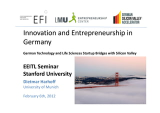 Innovation and E t
I     ti     d Entrepreneurship i
                            hi in 
Germany
German Technology and Life Sciences Startup Bridges with Silicon Valley


EEITL Seminar
Stanford University 
Dietmar Harhoff
Dietmar Harhoff
University of Munich

February 6th 2012
F b      6th, 2012
                                                                          1
 