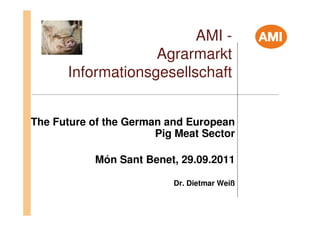AMI -
                   Agrarmarkt
      Informationsgesellschaft


The Future of the German and European
                       Pig Meat Sector

           Món Sant Benet, 29.09.2011

                          Dr. Dietmar Weiß
 
