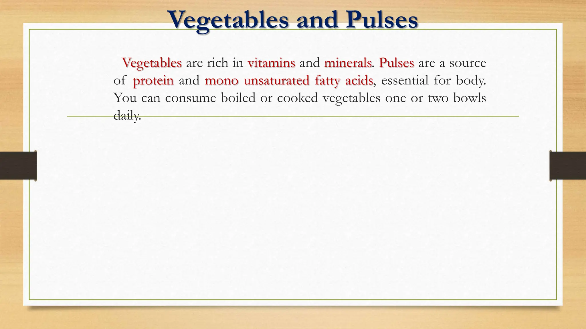 Vegetables and Pulses
Vegetables are rich in vitamins and minerals. Pulses are a source
of protein and mono unsaturated fatty acids, essential for body.
You can consume boiled or cooked vegetables one or two bowls
daily.
 