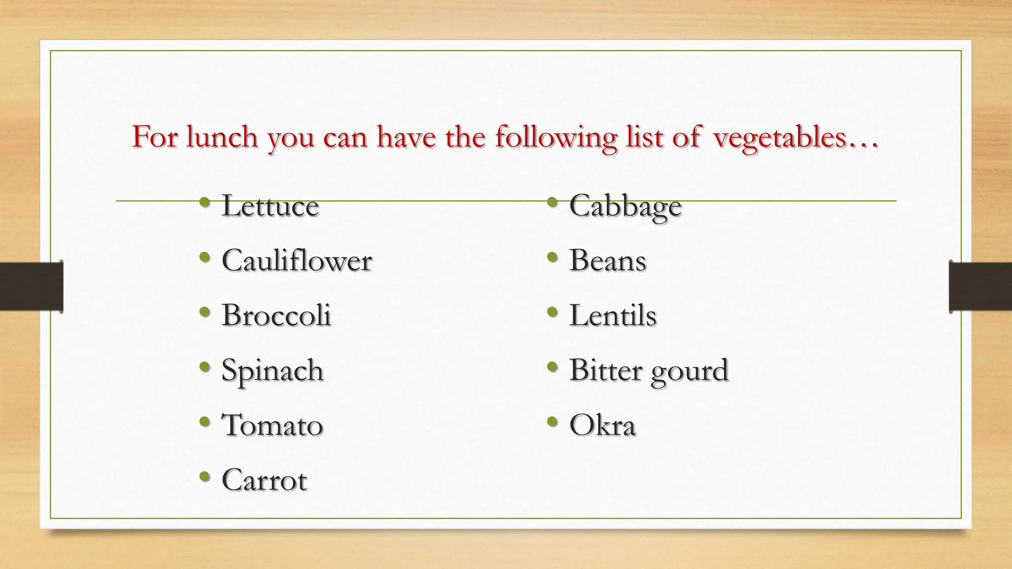 For lunch you can have the following list of vegetables…
• Lettuce
• Cauliflower
• Broccoli
• Spinach
• Tomato
• Carrot
• Cabbage
• Beans
• Lentils
• Bitter gourd
• Okra
 