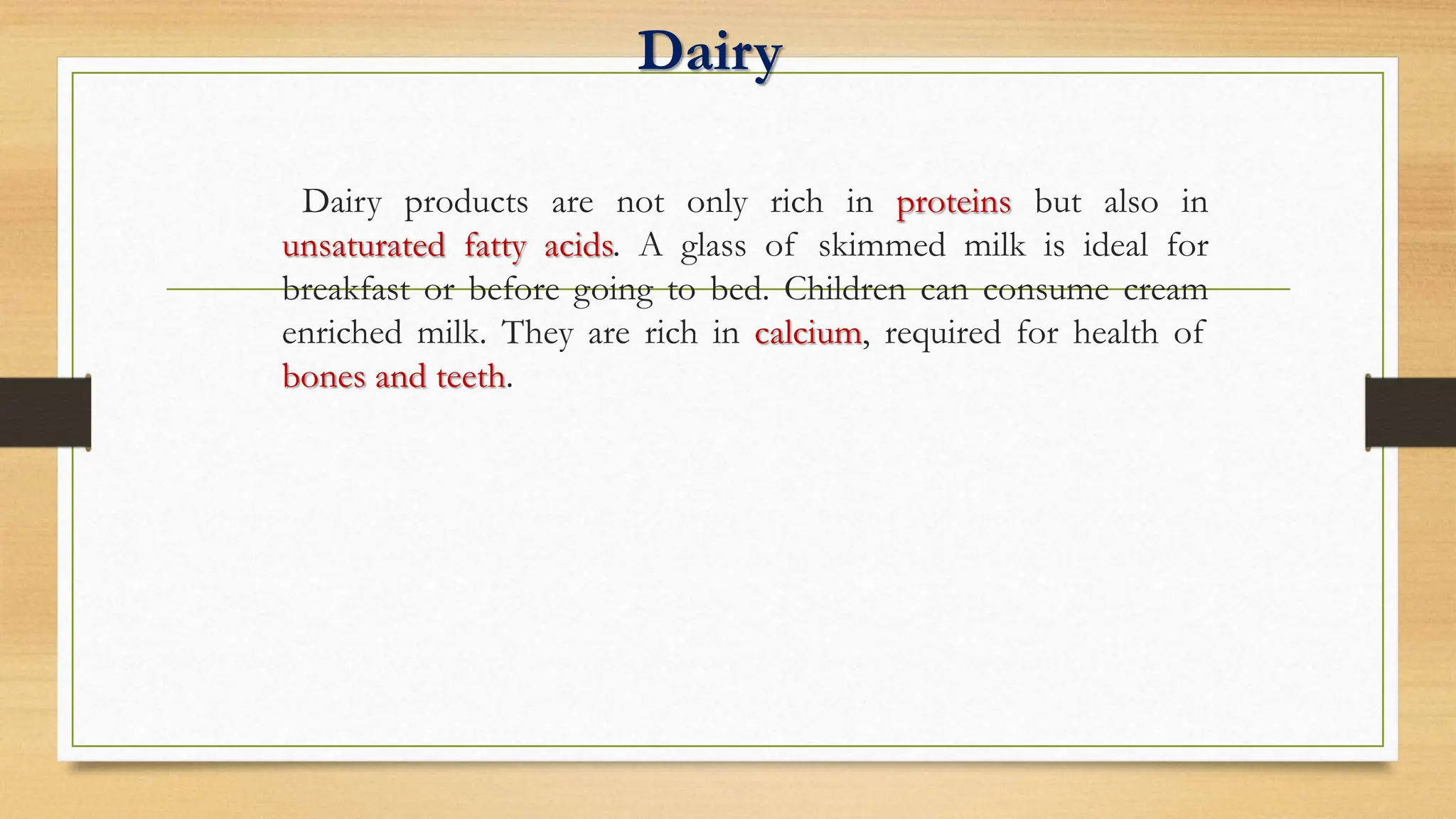 Dairy
Dairy products are not only rich in proteins but also in
unsaturated fatty acids. A glass of skimmed milk is ideal for
breakfast or before going to bed. Children can consume cream
enriched milk. They are rich in calcium, required for health of
bones and teeth.
 
