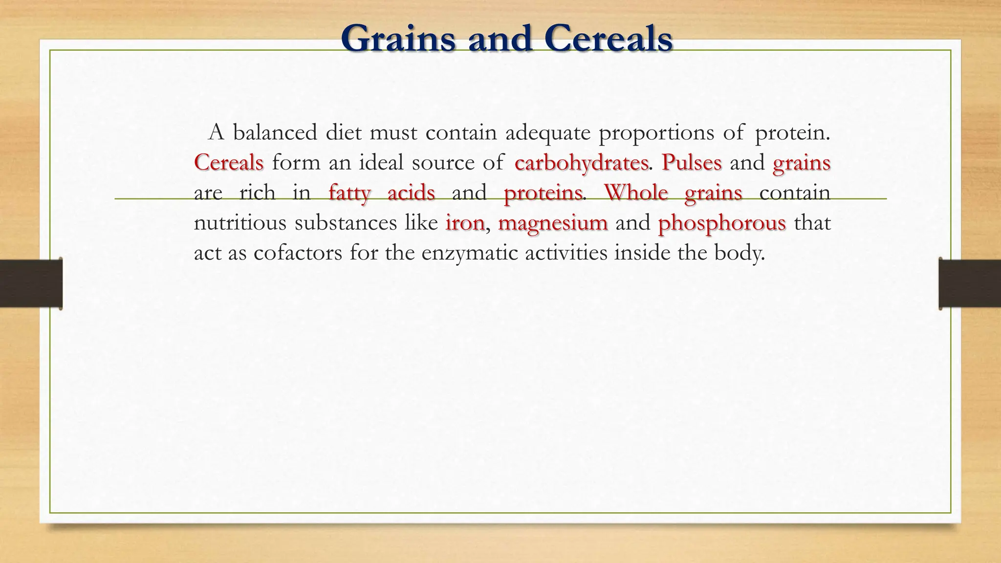 Grains and Cereals
A balanced diet must contain adequate proportions of protein.
Cereals form an ideal source of carbohydrates. Pulses and grains
are rich in fatty acids and proteins. Whole grains contain
nutritious substances like iron, magnesium and phosphorous that
act as cofactors for the enzymatic activities inside the body.
 