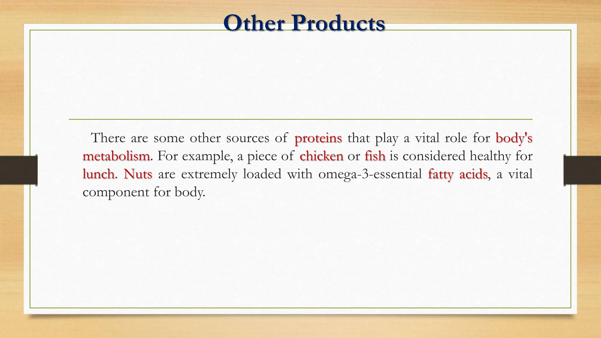 Other Products
There are some other sources of proteins that play a vital role for body's
metabolism. For example, a piece of chicken or fish is considered healthy for
lunch. Nuts are extremely loaded with omega-3-essential fatty acids, a vital
component for body.
 