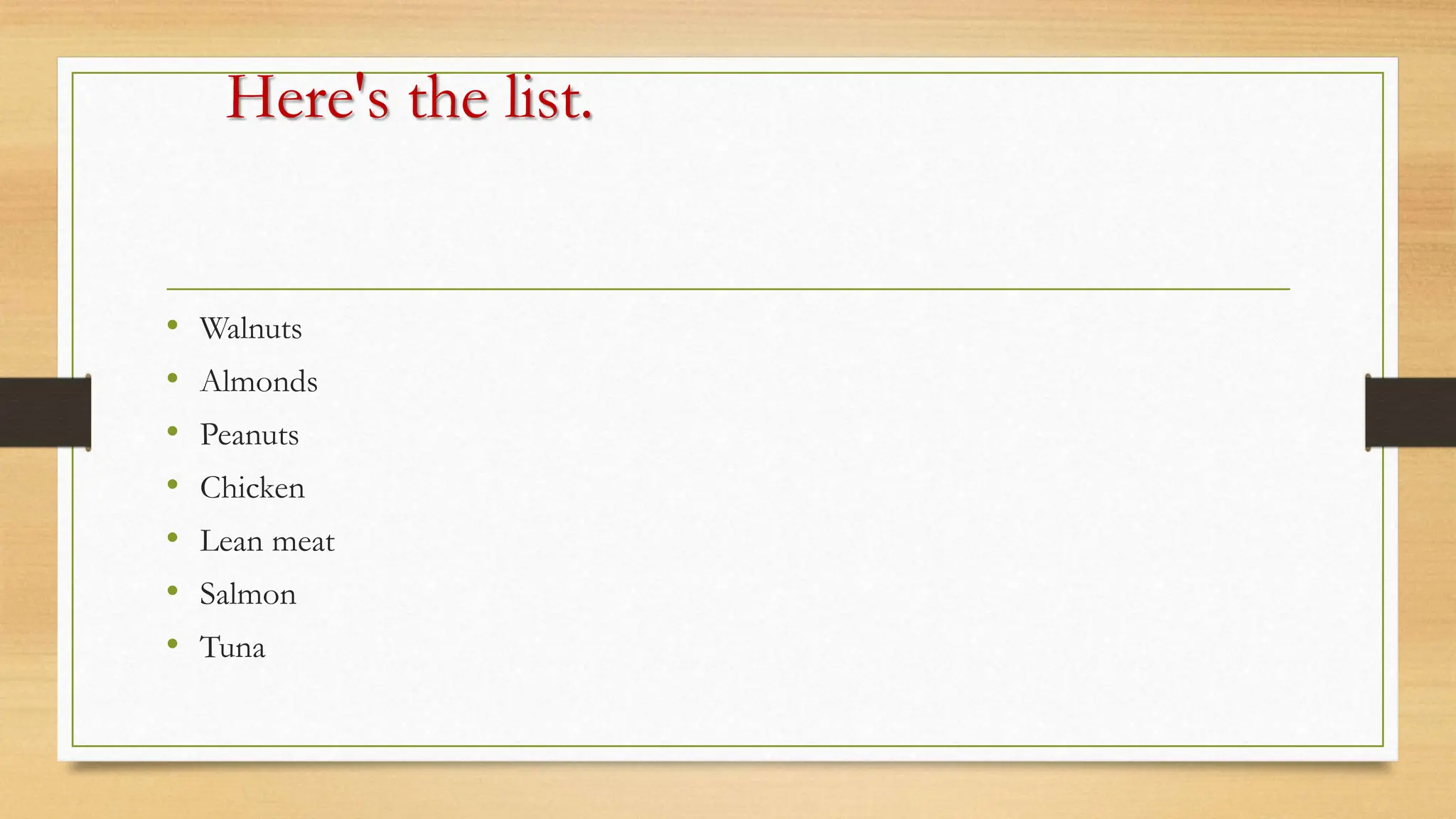 Here's the list.
• Walnuts
• Almonds
• Peanuts
• Chicken
• Lean meat
• Salmon
• Tuna
 