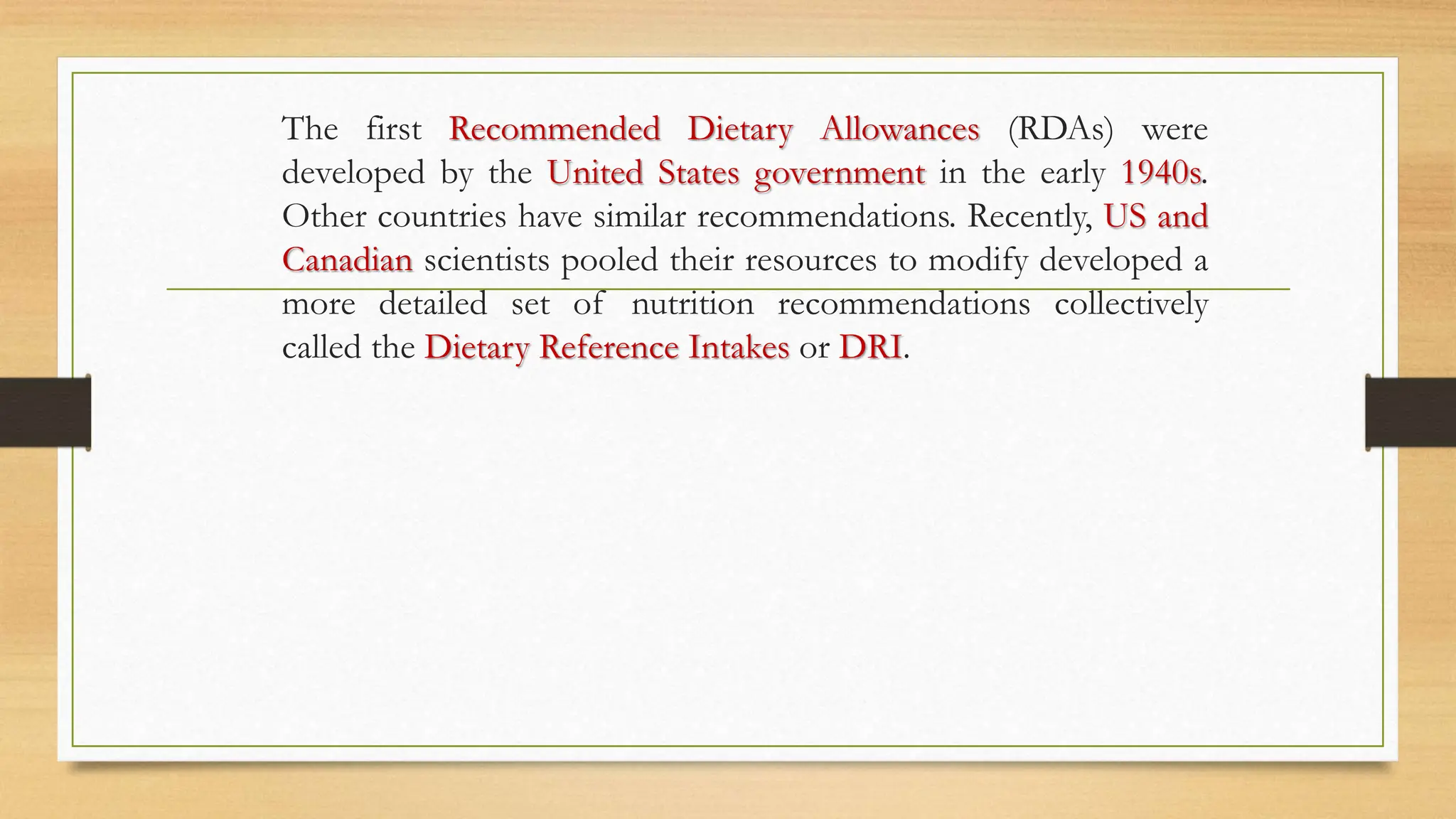 The first Recommended Dietary Allowances (RDAs) were
developed by the United States government in the early 1940s.
Other countries have similar recommendations. Recently, US and
Canadian scientists pooled their resources to modify developed a
more detailed set of nutrition recommendations collectively
called the Dietary Reference Intakes or DRI.
 
