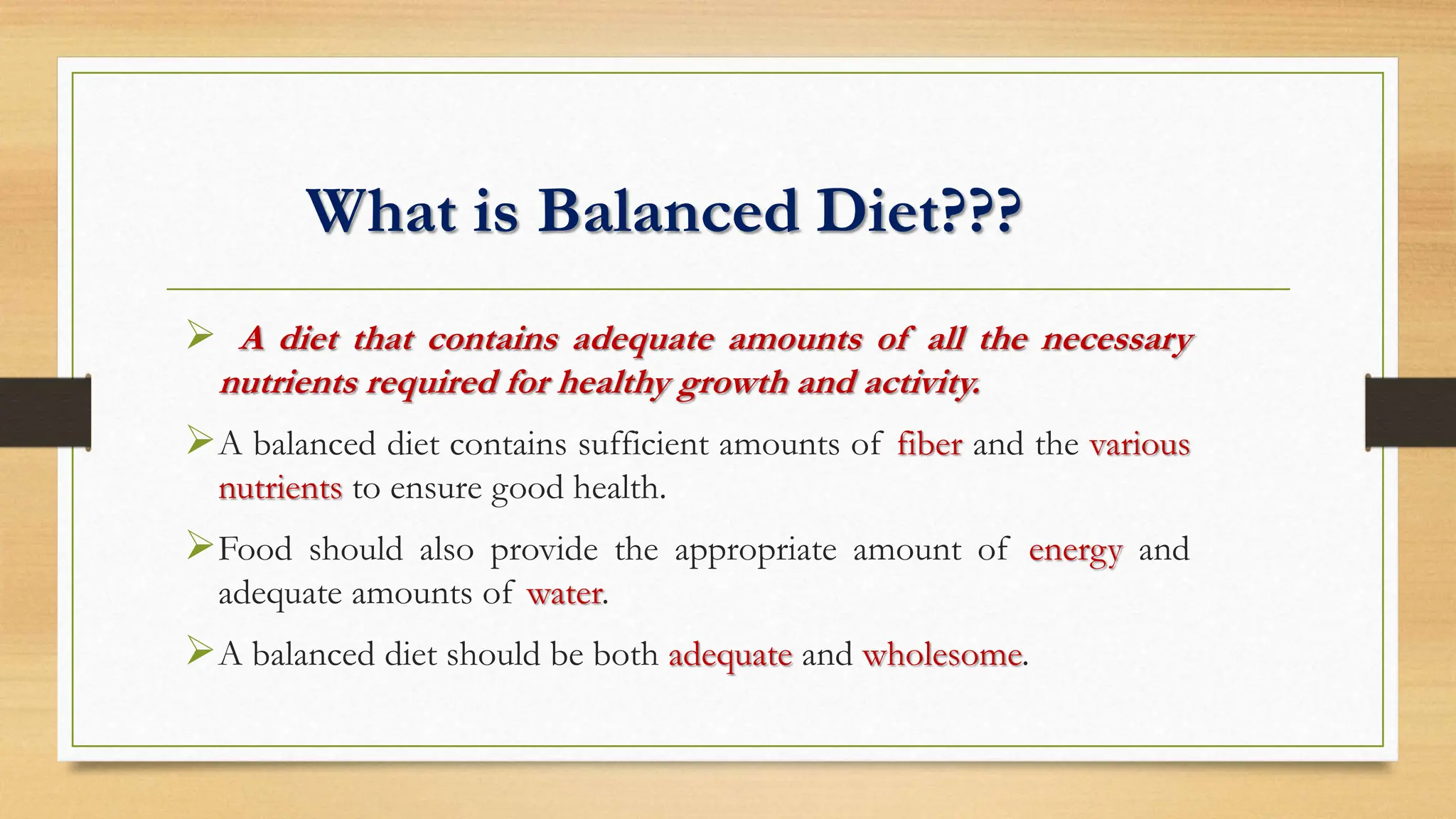 What is Balanced Diet???
 A diet that contains adequate amounts of all the necessary
nutrients required for healthy growth and activity.
A balanced diet contains sufficient amounts of fiber and the various
nutrients to ensure good health.
Food should also provide the appropriate amount of energy and
adequate amounts of water.
A balanced diet should be both adequate and wholesome.
 