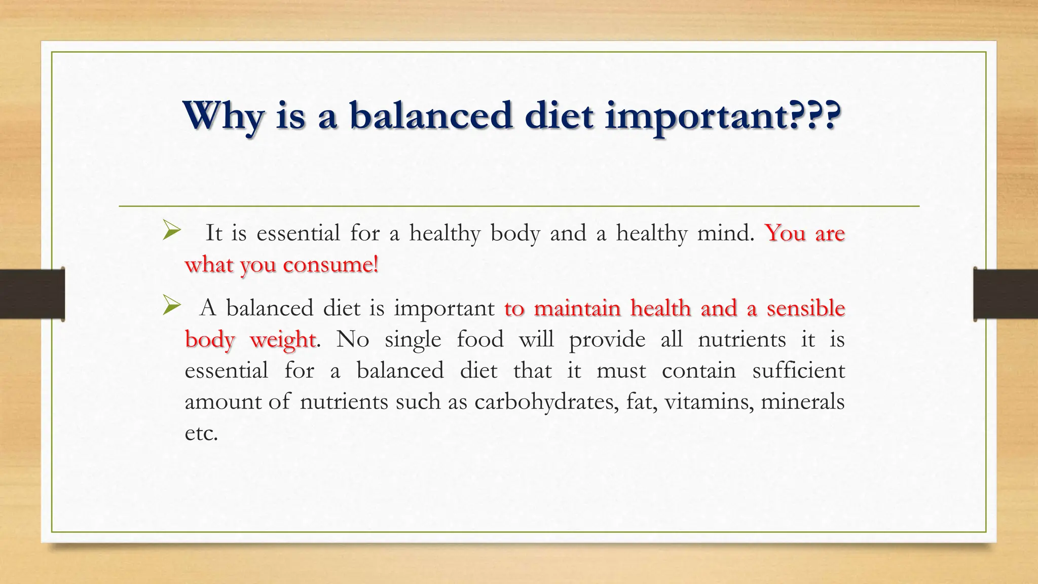 Why is a balanced diet important???
 It is essential for a healthy body and a healthy mind. You are
what you consume!
 A balanced diet is important to maintain health and a sensible
body weight. No single food will provide all nutrients it is
essential for a balanced diet that it must contain sufficient
amount of nutrients such as carbohydrates, fat, vitamins, minerals
etc.
 