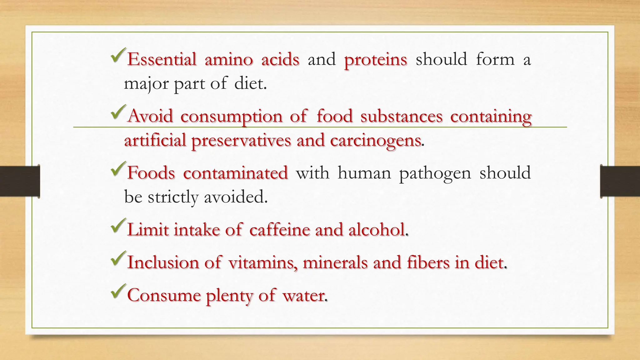 Essential amino acids and proteins should form a
major part of diet.
Avoid consumption of food substances containing
artificial preservatives and carcinogens.
Foods contaminated with human pathogen should
be strictly avoided.
Limit intake of caffeine and alcohol.
Inclusion of vitamins, minerals and fibers in diet.
Consume plenty of water.
 