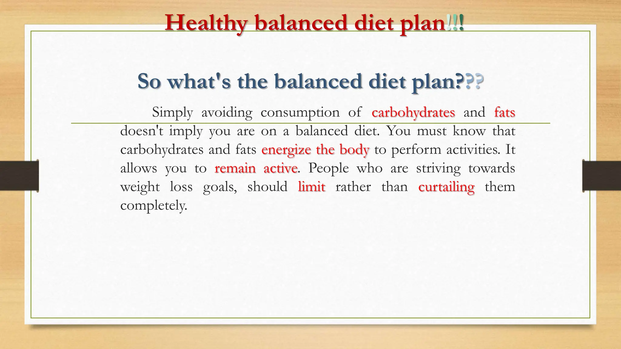 Healthy balanced diet plan!!!
So what's the balanced diet plan???
Simply avoiding consumption of carbohydrates and fats
doesn't imply you are on a balanced diet. You must know that
carbohydrates and fats energize the body to perform activities. It
allows you to remain active. People who are striving towards
weight loss goals, should limit rather than curtailing them
completely.
 