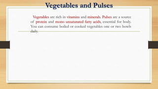 Vegetables and Pulses
Vegetables are rich in vitamins and minerals. Pulses are a source
of protein and mono unsaturated fatty acids, essential for body.
You can consume boiled or cooked vegetables one or two bowls
daily.
 