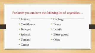 For lunch you can have the following list of vegetables…
• Lettuce
• Cauliflower
• Broccoli
• Spinach
• Tomato
• Carrot
• Cabbage
• Beans
• Lentils
• Bitter gourd
• Okra
 