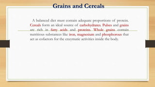 Grains and Cereals
A balanced diet must contain adequate proportions of protein.
Cereals form an ideal source of carbohydrates. Pulses and grains
are rich in fatty acids and proteins. Whole grains contain
nutritious substances like iron, magnesium and phosphorous that
act as cofactors for the enzymatic activities inside the body.
 