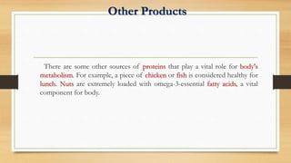 Other Products
There are some other sources of proteins that play a vital role for body's
metabolism. For example, a piece of chicken or fish is considered healthy for
lunch. Nuts are extremely loaded with omega-3-essential fatty acids, a vital
component for body.
 