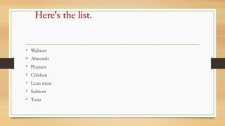 Here's the list.
• Walnuts
• Almonds
• Peanuts
• Chicken
• Lean meat
• Salmon
• Tuna
 