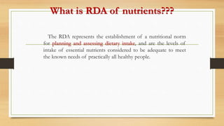 What is RDA of nutrients???
The RDA represents the establishment of a nutritional norm
for planning and assessing dietary intake, and are the levels of
intake of essential nutrients considered to be adequate to meet
the known needs of practically all healthy people.
 